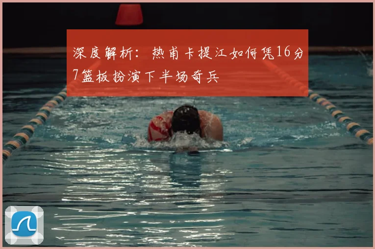 深度解析：热甫卡提江如何凭16分7篮板扮演下半场奇兵
