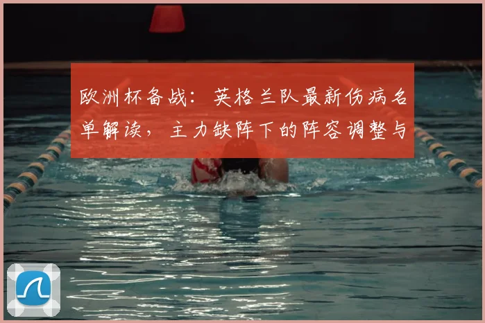 欧洲杯备战：英格兰队最新伤病名单解读，主力缺阵下的阵容调整与战术变化分析