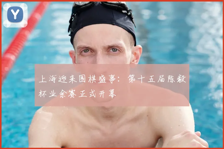上海迎来围棋盛事：第十五届陈毅杯业余赛正式开幕