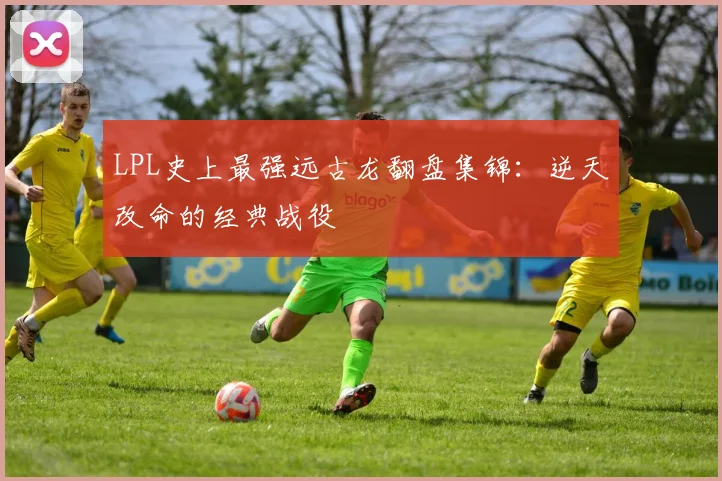 LPL史上最强远古龙翻盘集锦：逆天改命的经典战役