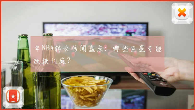 年NBA转会传闻盘点：哪些巨星可能改换门庭？