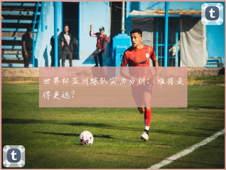 世界杯亚洲球队实力分析：谁将走得更远？