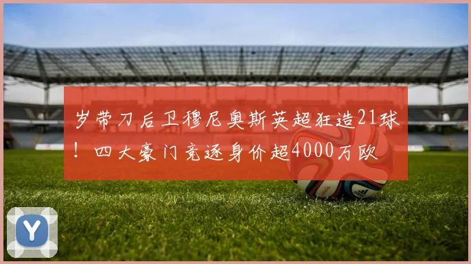 岁带刀后卫穆尼奥斯英超狂造21球！四大豪门竞逐身价超4000万欧