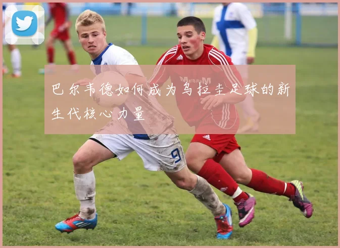 巴尔韦德如何成为乌拉圭足球的新生代核心力量