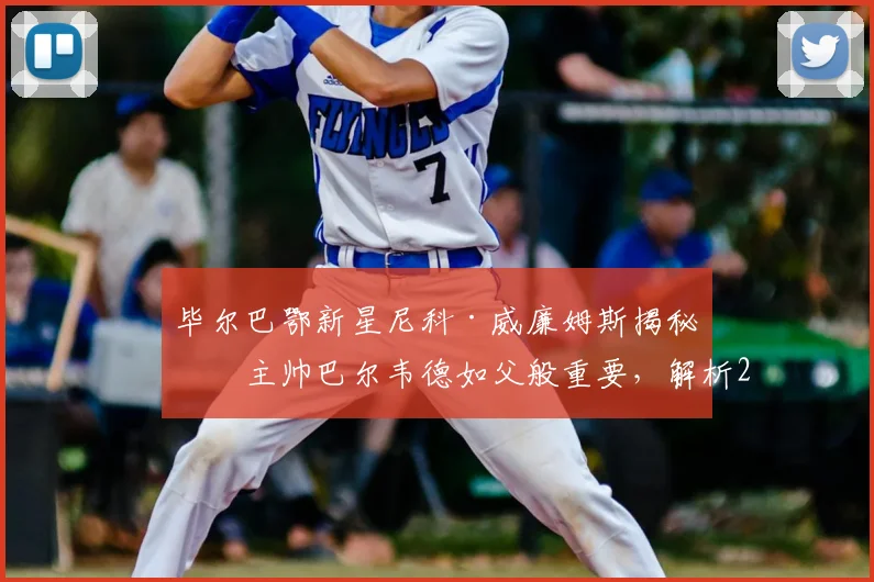 毕尔巴鄂新星尼科·威廉姆斯揭秘：主帅巴尔韦德如父般重要，解析2026年球队核心与教练的深厚情谊