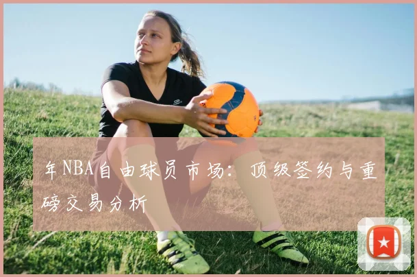 年NBA自由球员市场：顶级签约与重磅交易分析