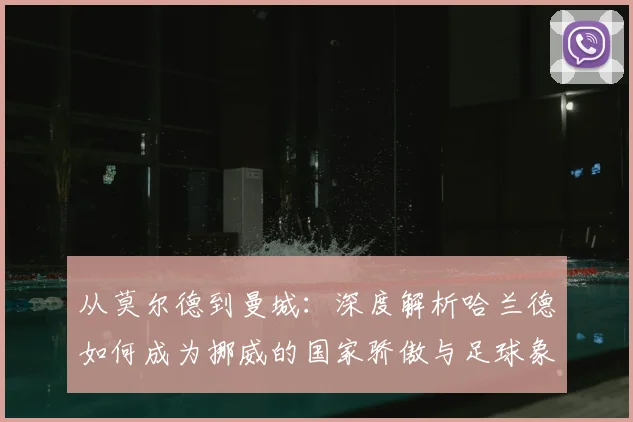 从莫尔德到曼城：深度解析哈兰德如何成为挪威的国家骄傲与足球象征