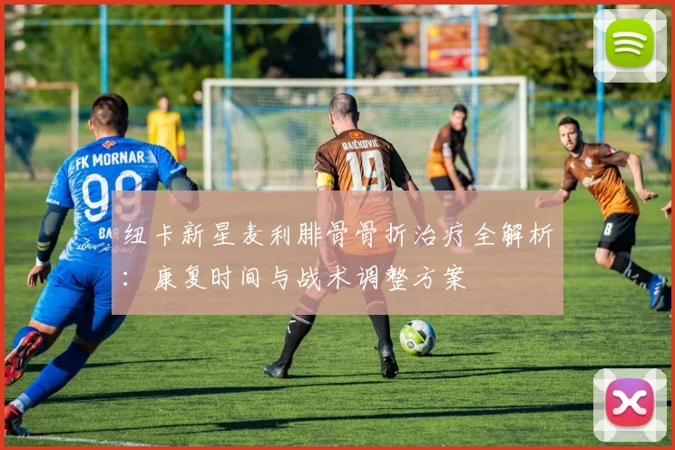 纽卡新星麦利腓骨骨折治疗全解析：康复时间与战术调整方案