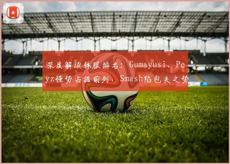 深度解读韩服排名:Gumayusi、Peyz强势占据前列,Smash陷包夹之势