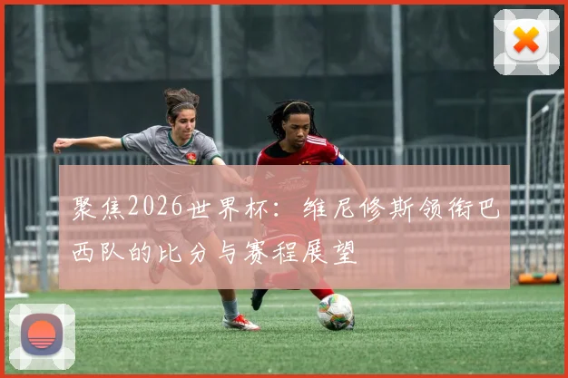 聚焦2026世界杯：维尼修斯领衔巴西队的比分与赛程展望