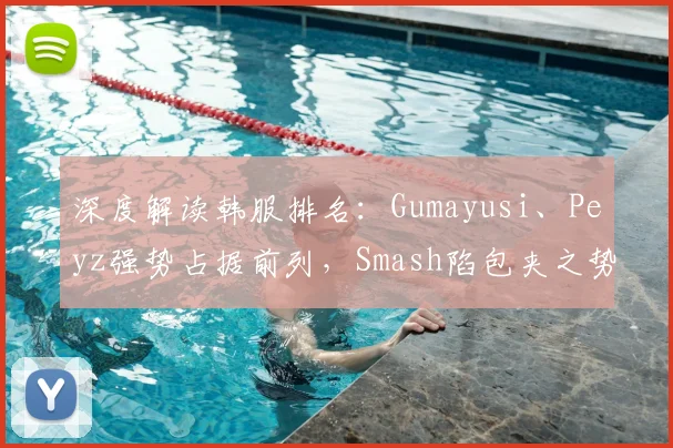 深度解读韩服排名：Gumayusi、Peyz强势占据前列，Smash陷包夹之势
