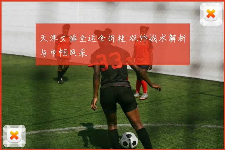 天津女排全运会折桂 双帅战术解析与巾帼风采