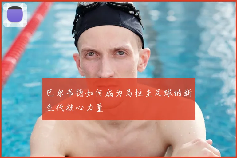 巴尔韦德如何成为乌拉圭足球的新生代核心力量