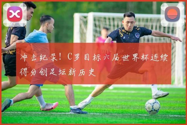 冲击纪录!C罗目标六届世界杯连续得分创足坛新历史