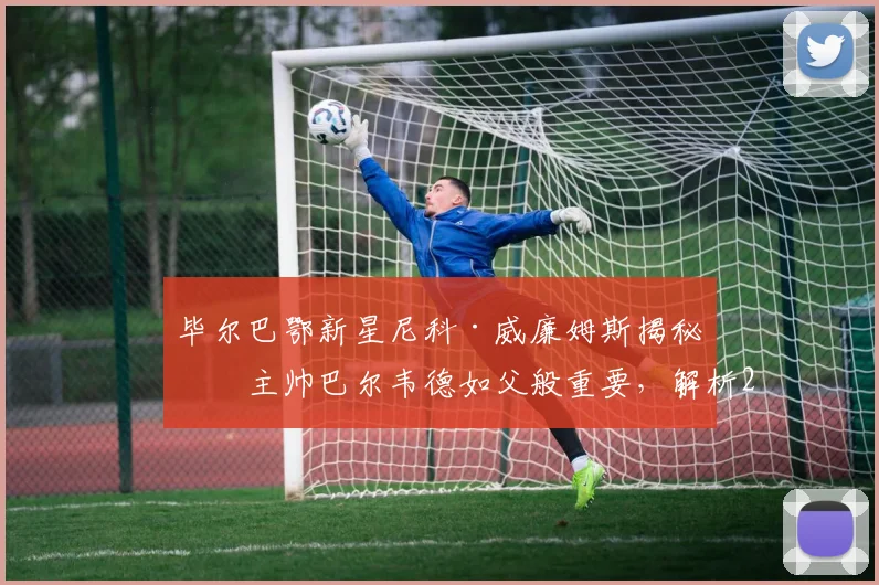 毕尔巴鄂新星尼科·威廉姆斯揭秘：主帅巴尔韦德如父般重要，解析2026年球队核心与教练的深厚情谊