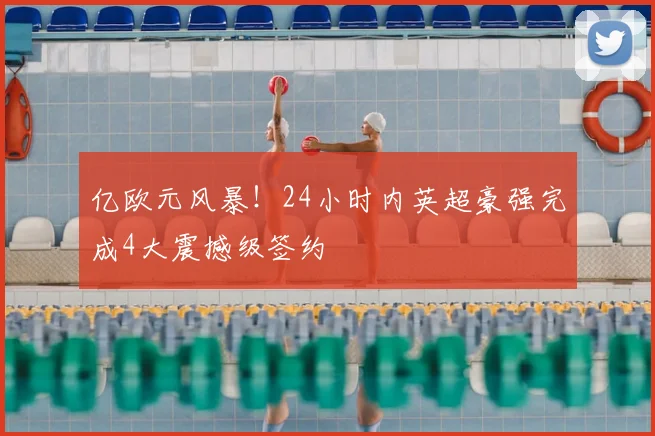 亿欧元风暴！24小时内英超豪强完成4大震撼级签约