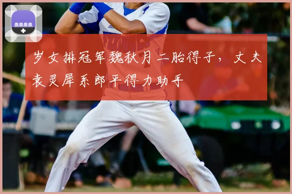 岁女排冠军魏秋月二胎得子，丈夫袁灵犀系郎平得力助手