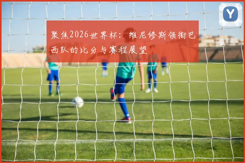 聚焦2026世界杯：维尼修斯领衔巴西队的比分与赛程展望